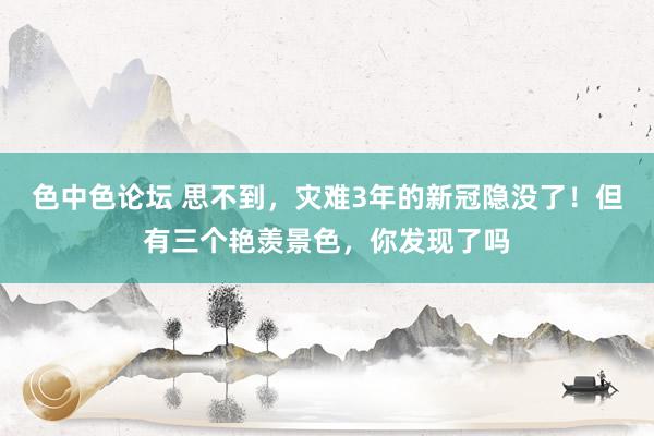 色中色论坛 思不到，灾难3年的新冠隐没了！但有三个艳羡景色，你发现了吗