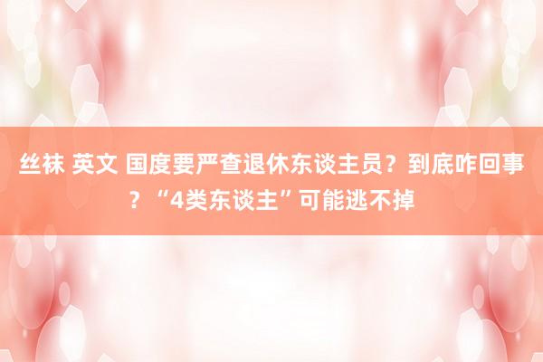 丝袜 英文 国度要严查退休东谈主员？到底咋回事？“4类东谈主”可能逃不掉