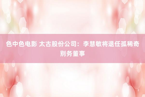 色中色电影 太古股份公司：李慧敏将退任孤稀奇别务董事