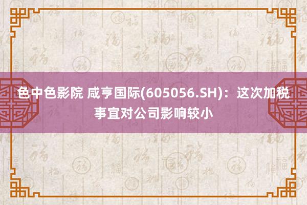 色中色影院 咸亨国际(605056.SH)：这次加税事宜对公司影响较小