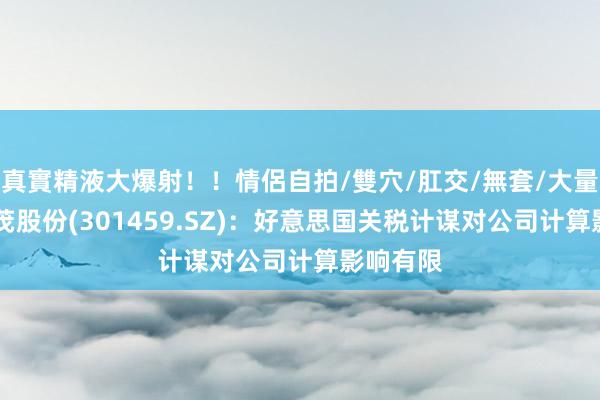 真實精液大爆射！！情侶自拍/雙穴/肛交/無套/大量噴精 丰茂股份(301459.SZ)：好意思国关税计谋对公司计算影响有限
