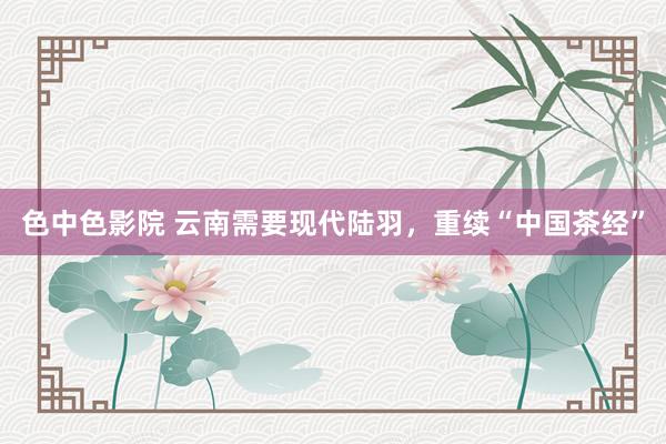 色中色影院 云南需要现代陆羽，重续“中国茶经”