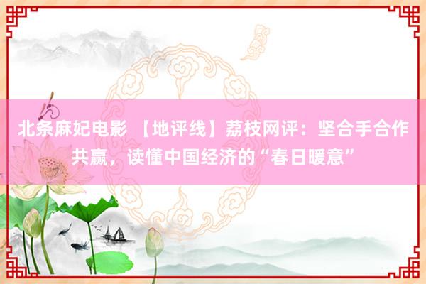 北条麻妃电影 【地评线】荔枝网评：坚合手合作共赢，读懂中国经济的“春日暖意”