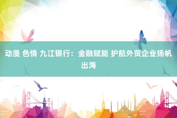 动漫 色情 九江银行：金融赋能 护航外贸企业扬帆出海