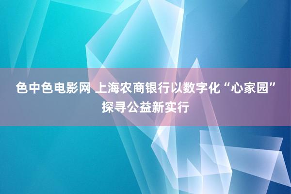 色中色电影网 上海农商银行以数字化“心家园”探寻公益新实行