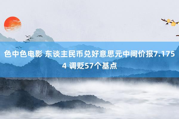 色中色电影 东谈主民币兑好意思元中间价报7.1754 调贬57个基点