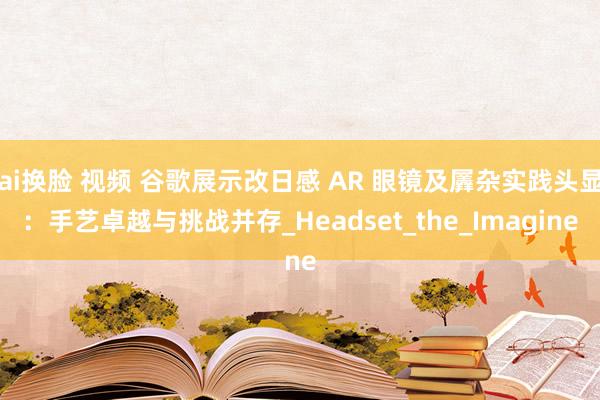 ai换脸 视频 谷歌展示改日感 AR 眼镜及羼杂实践头显：手艺卓越与挑战并存_Headset_the_Imagine