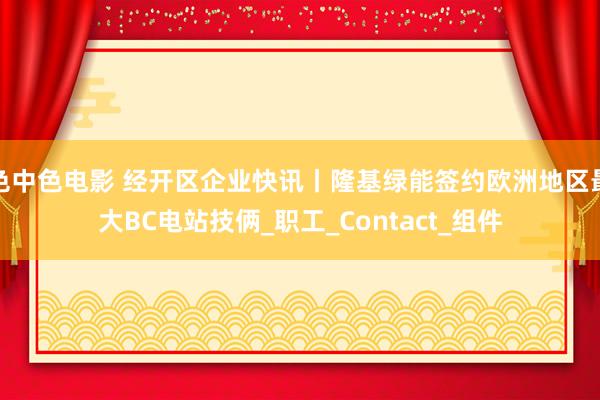 色中色电影 经开区企业快讯丨隆基绿能签约欧洲地区最大BC电站技俩_职工_Contact_组件