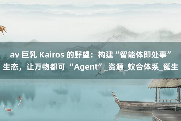 av 巨乳 Kairos 的野望：构建“智能体即处事”生态，让万物都可 “Agent”_资源_蚁合体系_诞生