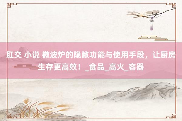 肛交 小说 微波炉的隐敝功能与使用手段，让厨房生存更高效！_食品_高火_容器