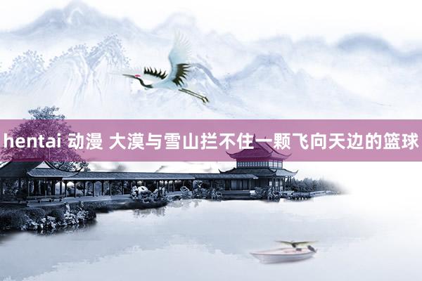 hentai 动漫 大漠与雪山拦不住一颗飞向天边的篮球