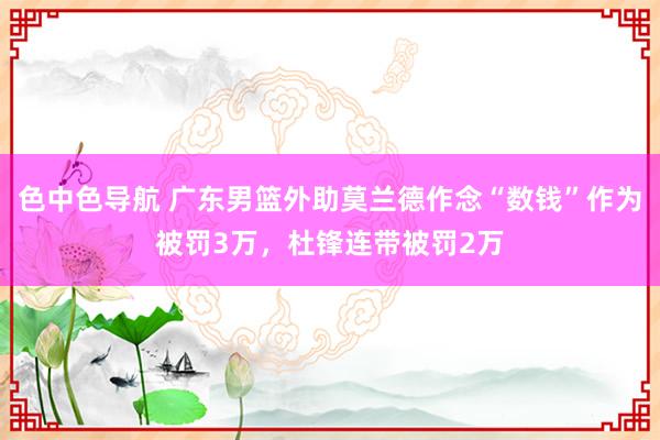 色中色导航 广东男篮外助莫兰德作念“数钱”作为被罚3万，杜锋连带被罚2万