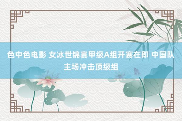 色中色电影 女冰世锦赛甲级A组开赛在即 中国队主场冲击顶级组