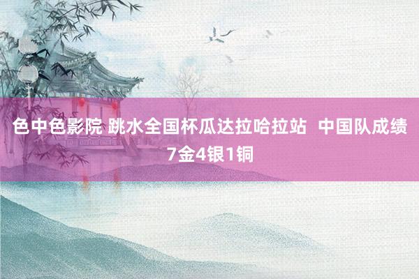 色中色影院 跳水全国杯瓜达拉哈拉站  中国队成绩7金4银1铜