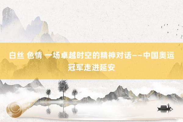 白丝 色情 一场卓越时空的精神对话——中国奥运冠军走进延安