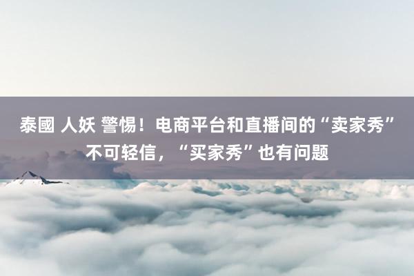 泰國 人妖 警惕！电商平台和直播间的“卖家秀”不可轻信，“买家秀”也有问题