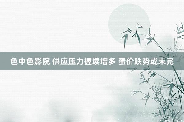色中色影院 供应压力握续增多 蛋价跌势或未完