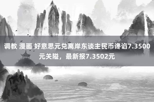 调教 漫画 好意思元兑离岸东谈主民币谗谄7.3500元关隘，最新报7.3502元
