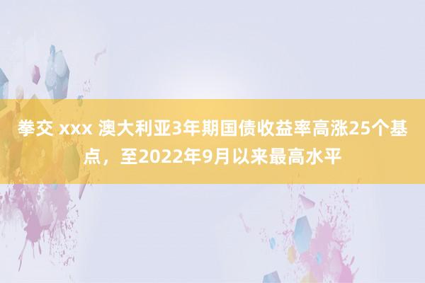 拳交 xxx 澳大利亚3年期国债收益率高涨25个基点，至2022年9月以来最高水平