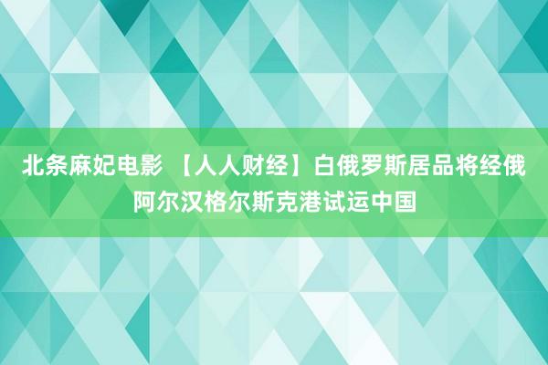 北条麻妃电影 【人人财经】白俄罗斯居品将经俄阿尔汉格尔斯克港试运中国