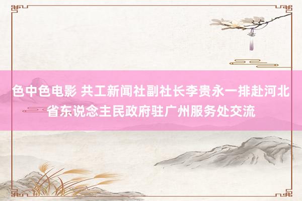 色中色电影 共工新闻社副社长李贵永一排赴河北省东说念主民政府驻广州服务处交流