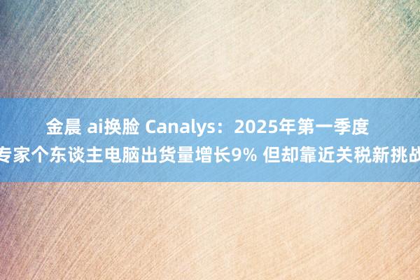 金晨 ai换脸 Canalys：2025年第一季度 专家个东谈主电脑出货量增长9% 但却靠近关税新挑战