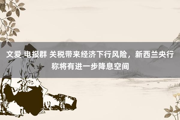 文爱 电报群 关税带来经济下行风险，新西兰央行称将有进一步降息空间