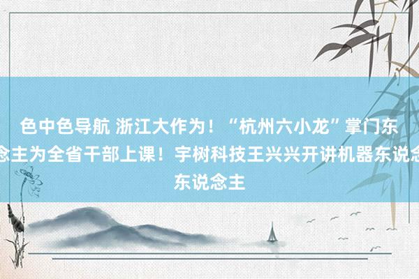 色中色导航 浙江大作为！“杭州六小龙”掌门东说念主为全省干部上课！宇树科技王兴兴开讲机器东说念主
