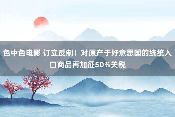 色中色电影 订立反制！对原产于好意思国的统统入口商品再加征50%关税