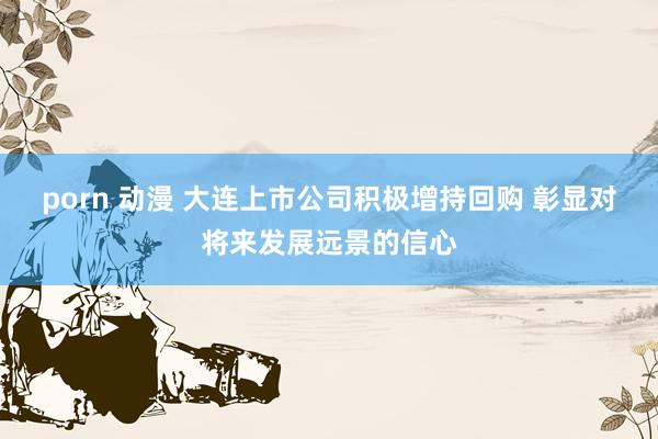 porn 动漫 大连上市公司积极增持回购 彰显对将来发展远景的信心
