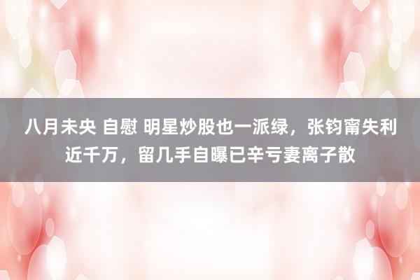 八月未央 自慰 明星炒股也一派绿，张钧甯失利近千万，留几手自曝已辛亏妻离子散