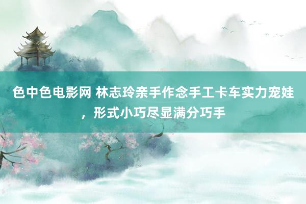 色中色电影网 林志玲亲手作念手工卡车实力宠娃，形式小巧尽显满分巧手