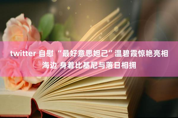 twitter 自慰 “最好意思妲己”温碧霞惊艳亮相海边 身着比基尼与落日相拥