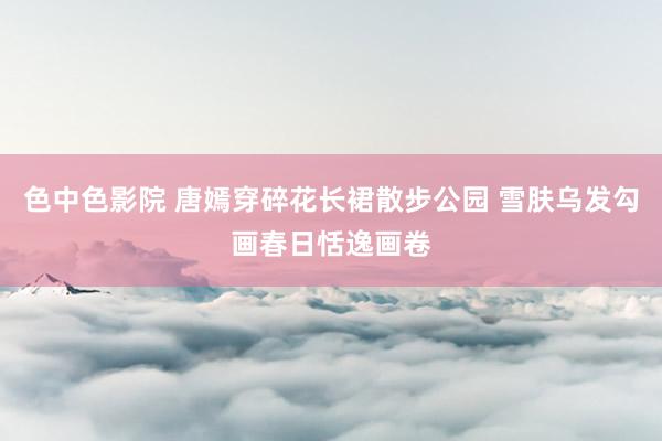 色中色影院 唐嫣穿碎花长裙散步公园 雪肤乌发勾画春日恬逸画卷