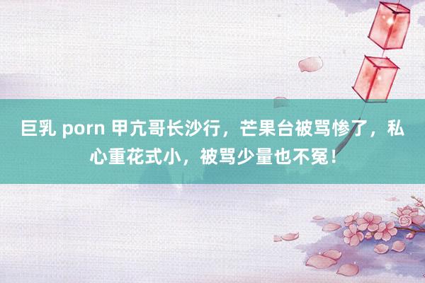 巨乳 porn 甲亢哥长沙行，芒果台被骂惨了，私心重花式小，被骂少量也不冤！