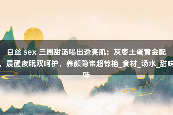 白丝 sex 三周甜汤喝出透亮肌：灰枣土蛋黄金配，晨醒夜眠双呵护，养颜隐讳超惊艳_食材_汤水_甜味
