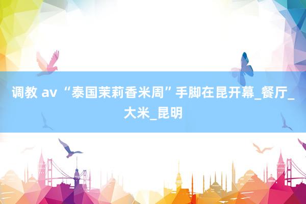 调教 av “泰国茉莉香米周”手脚在昆开幕_餐厅_大米_昆明