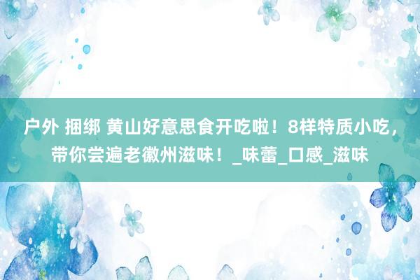 户外 捆绑 黄山好意思食开吃啦！8样特质小吃，带你尝遍老徽州滋味！_味蕾_口感_滋味