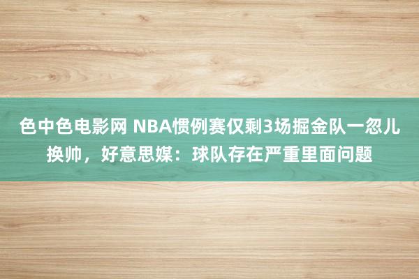 色中色电影网 NBA惯例赛仅剩3场掘金队一忽儿换帅，好意思媒：球队存在严重里面问题