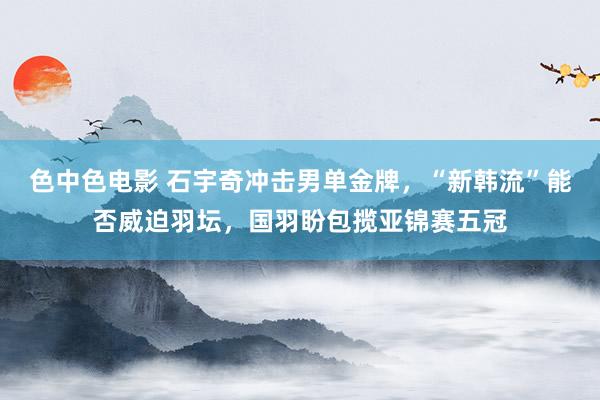 色中色电影 石宇奇冲击男单金牌，“新韩流”能否威迫羽坛，国羽盼包揽亚锦赛五冠
