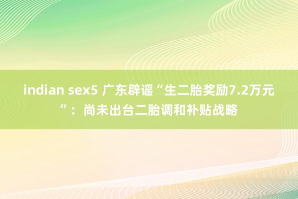 indian sex5 广东辟谣“生二胎奖励7.2万元”：尚未出台二胎调和补贴战略