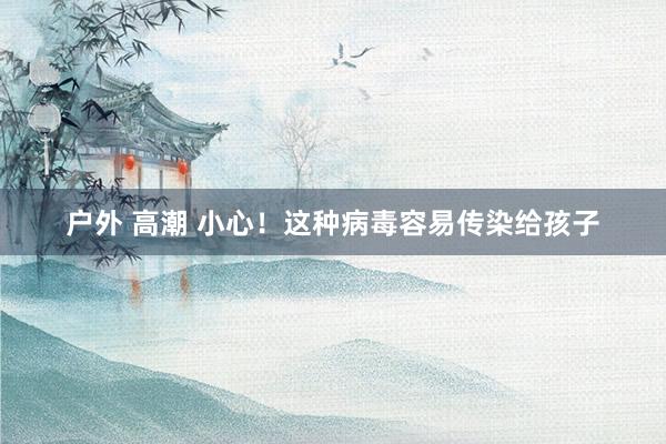 户外 高潮 小心！这种病毒容易传染给孩子