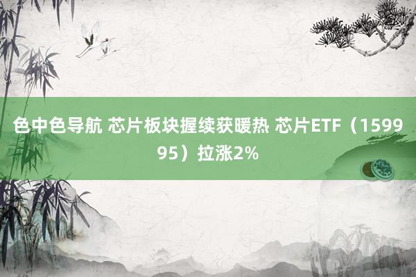 色中色导航 芯片板块握续获暖热 芯片ETF（159995）拉涨2%