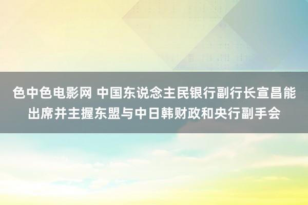色中色电影网 中国东说念主民银行副行长宣昌能出席并主握东盟与中日韩财政和央行副手会