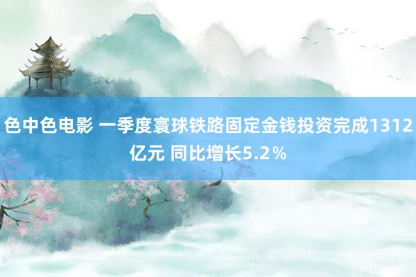 色中色电影 一季度寰球铁路固定金钱投资完成1312亿元 同比增长5.2％