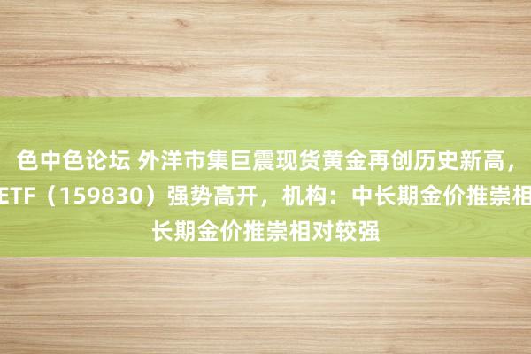 色中色论坛 外洋市集巨震现货黄金再创历史新高，上海金ETF（159830）强势高开，机构：中长期金价推崇相对较强