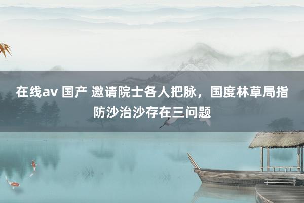 在线av 国产 邀请院士各人把脉，国度林草局指防沙治沙存在三问题