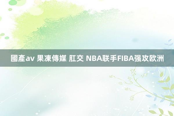 國產av 果凍傳媒 肛交 NBA联手FIBA强攻欧洲