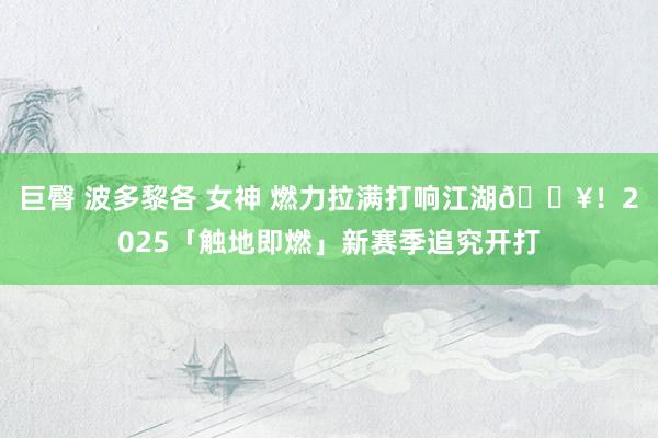 巨臀 波多黎各 女神 燃力拉满打响江湖🔥！2025「触地即燃」新赛季追究开打
