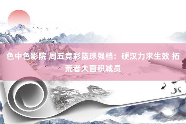 色中色影院 周五竞彩篮球强档：硬汉力求生效 拓荒者大面积减员